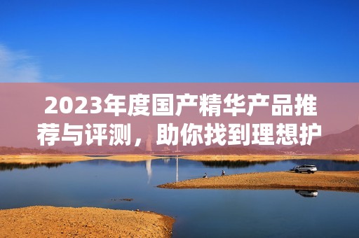 2023年度国产精华产品推荐与评测，助你找到理想护肤品