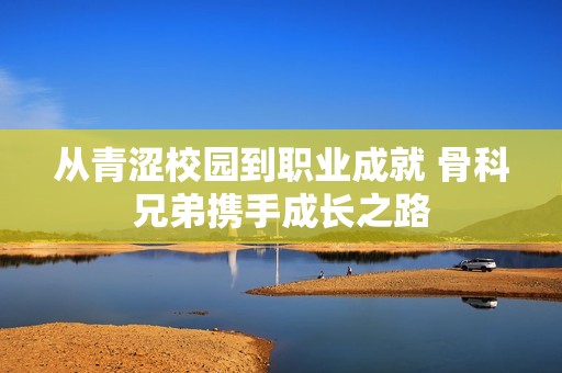 从青涩校园到职业成就 骨科兄弟携手成长之路