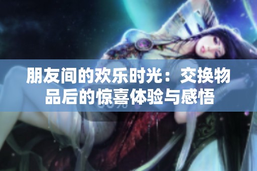 朋友间的欢乐时光：交换物品后的惊喜体验与感悟