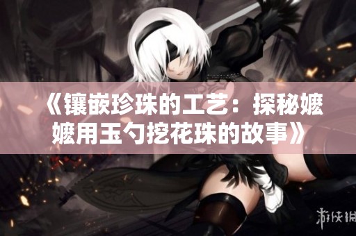 《镶嵌珍珠的工艺：探秘嬷嬷用玉勺挖花珠的故事》