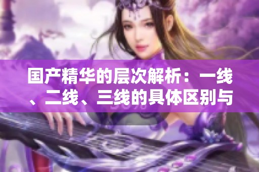国产精华的层次解析：一线、二线、三线的具体区别与特点