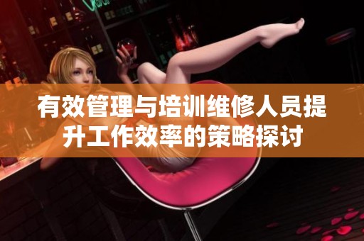 有效管理与培训维修人员提升工作效率的策略探讨