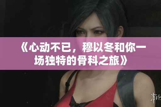 《心动不已，穆以冬和你一场独特的骨科之旅》