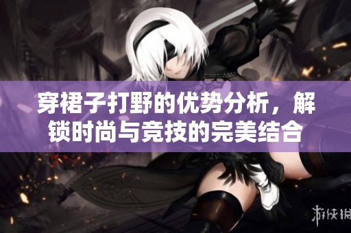 穿裙子打野的优势分析，解锁时尚与竞技的完美结合