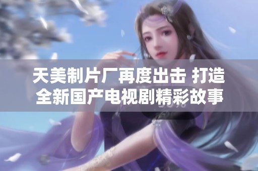 天美制片厂再度出击 打造全新国产电视剧精彩故事