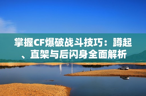 掌握CF爆破战斗技巧：蹲起、直架与后闪身全面解析