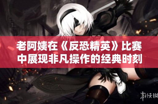 老阿姨在《反恐精英》比赛中展现非凡操作的经典时刻