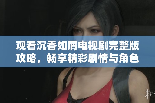 观看沉香如屑电视剧完整版攻略，畅享精彩剧情与角色魅力