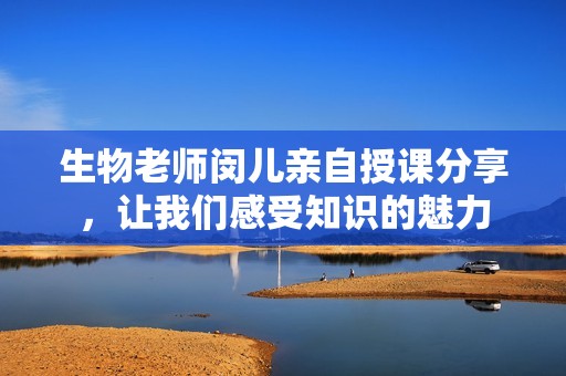 生物老师闵儿亲自授课分享，让我们感受知识的魅力