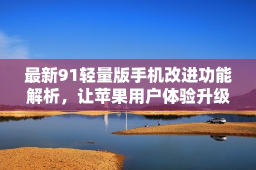 最新91轻量版手机改进功能解析，让苹果用户体验升级！