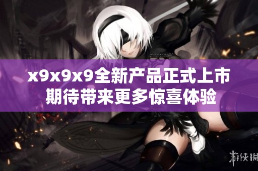 x9x9x9全新产品正式上市 期待带来更多惊喜体验