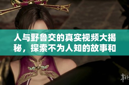 人与野鲁交的真实视频大揭秘，探索不为人知的故事和背景