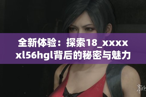 全新体验：探索18_xxxxxl56hgl背后的秘密与魅力