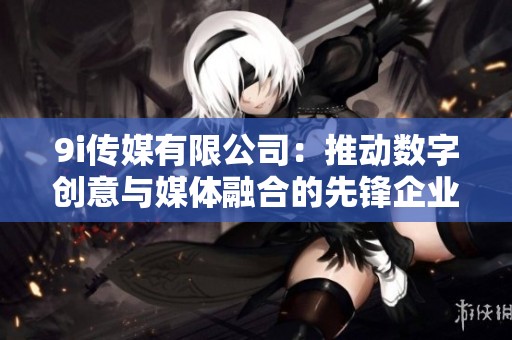 9i传媒有限公司：推动数字创意与媒体融合的先锋企业