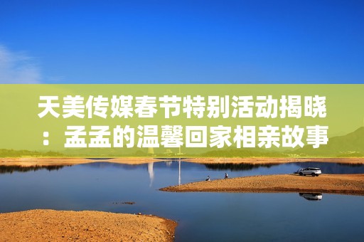 天美传媒春节特别活动揭晓：孟孟的温馨回家相亲故事