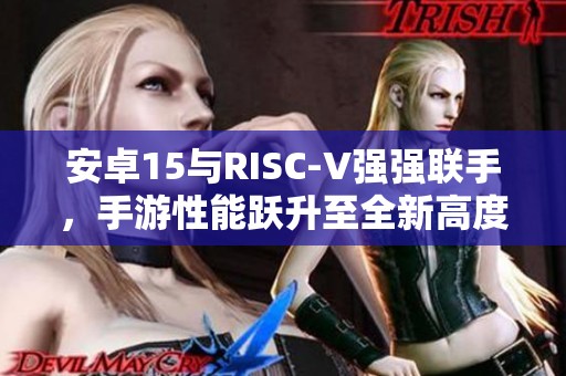 安卓15与RISC-V强强联手，手游性能跃升至全新高度