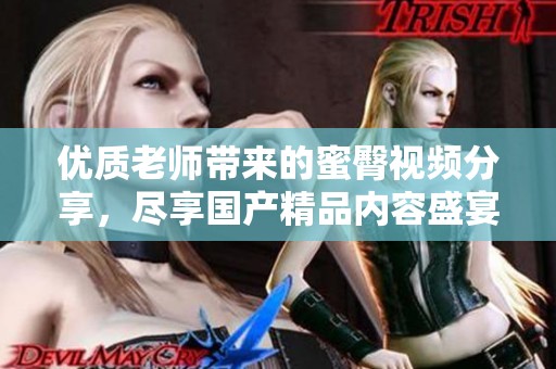 优质老师带来的蜜臀视频分享，尽享国产精品内容盛宴
