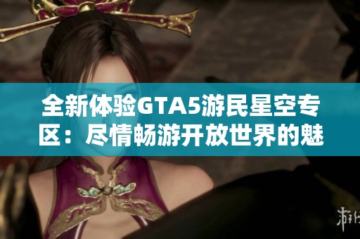 全新体验GTA5游民星空专区：尽情畅游开放世界的魅力与可能性