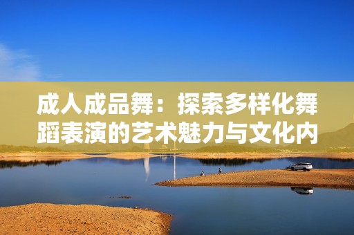 成人成品舞：探索多样化舞蹈表演的艺术魅力与文化内涵