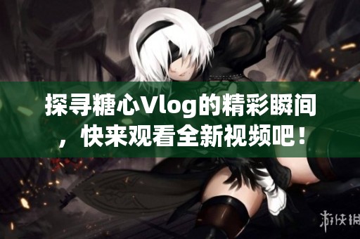 探寻糖心Vlog的精彩瞬间，快来观看全新视频吧！