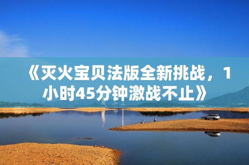 《灭火宝贝法版全新挑战，1小时45分钟激战不止》