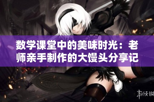 数学课堂中的美味时光：老师亲手制作的大馒头分享记