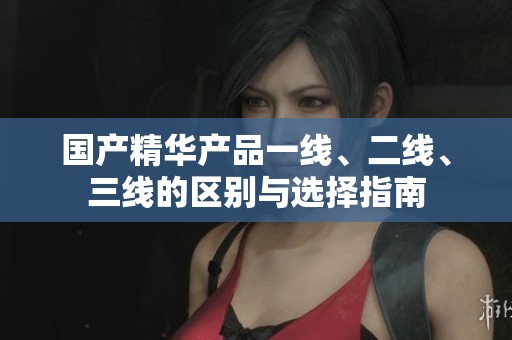 国产精华产品一线、二线、三线的区别与选择指南