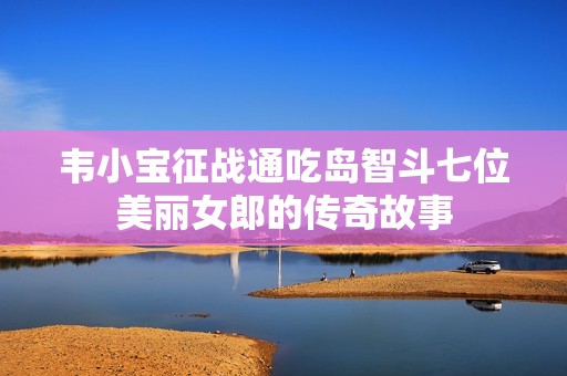 韦小宝征战通吃岛智斗七位美丽女郎的传奇故事