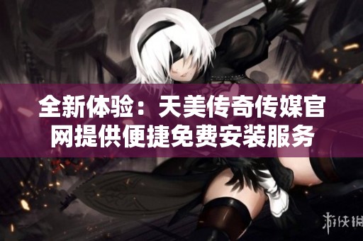 全新体验：天美传奇传媒官网提供便捷免费安装服务
