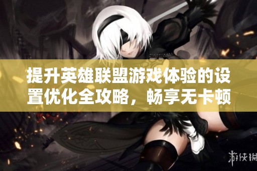 提升英雄联盟游戏体验的设置优化全攻略，畅享无卡顿战斗乐趣