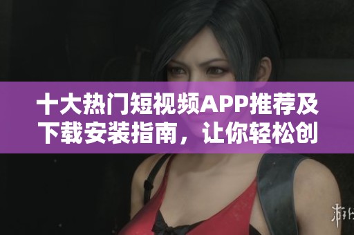 十大热门短视频APP推荐及下载安装指南，让你轻松创作分享
