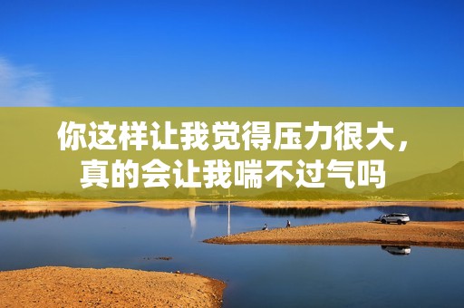 你这样让我觉得压力很大，真的会让我喘不过气吗