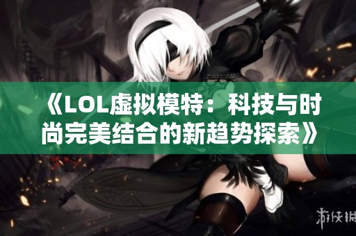 《LOL虚拟模特：科技与时尚完美结合的新趋势探索》