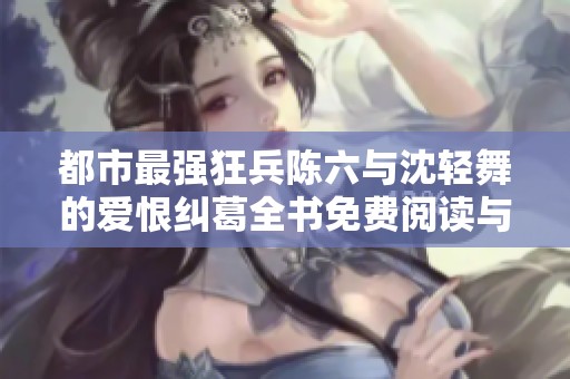 都市最强狂兵陈六与沈轻舞的爱恨纠葛全书免费阅读与结局揭秘