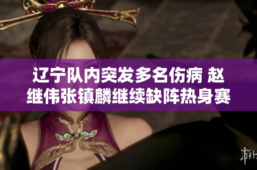 辽宁队内突发多名伤病 赵继伟张镇麟继续缺阵热身赛面临挑战