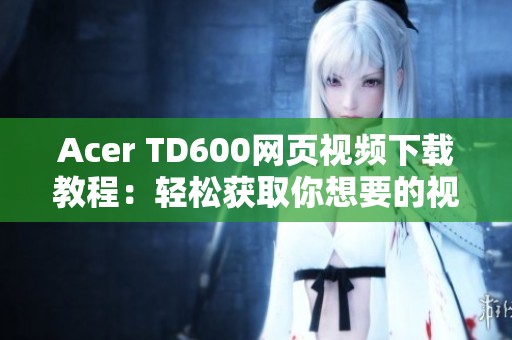 Acer TD600网页视频下载教程：轻松获取你想要的视频内容