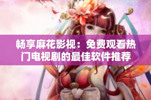 畅享麻花影视：免费观看热门电视剧的最佳软件推荐