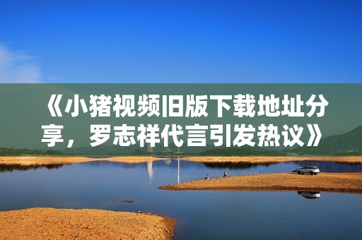 《小猪视频旧版下载地址分享，罗志祥代言引发热议》