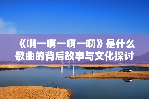 《啊一啊一啊一啊》是什么歌曲的背后故事与文化探讨
