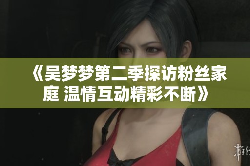 《吴梦梦第二季探访粉丝家庭 温情互动精彩不断》