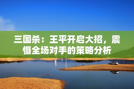 三国杀：王平开启大招，震慑全场对手的策略分析
