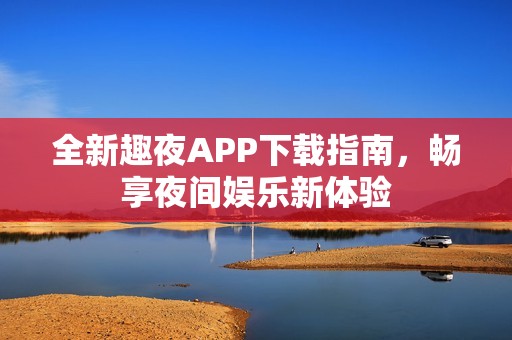 全新趣夜APP下载指南，畅享夜间娱乐新体验