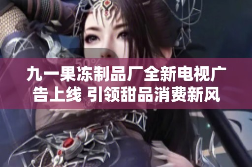 九一果冻制品厂全新电视广告上线 引领甜品消费新风潮