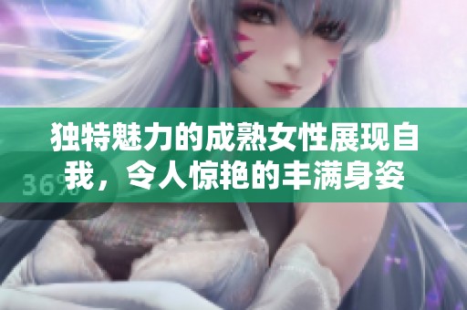 独特魅力的成熟女性展现自我，令人惊艳的丰满身姿