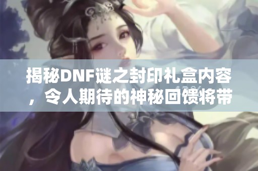 揭秘DNF谜之封印礼盒内容，令人期待的神秘回馈将带来怎样惊喜