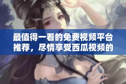 最值得一看的免费视频平台推荐，尽情享受西瓜视频的魅力