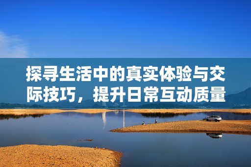 探寻生活中的真实体验与交际技巧，提升日常互动质量