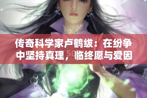 传奇科学家卢鹤绂：在纷争中坚持真理，临终愿与爱因斯坦交流