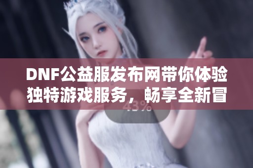 DNF公益服发布网带你体验独特游戏服务，畅享全新冒险之旅