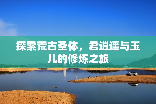 探索荒古圣体，君逍遥与玉儿的修炼之旅